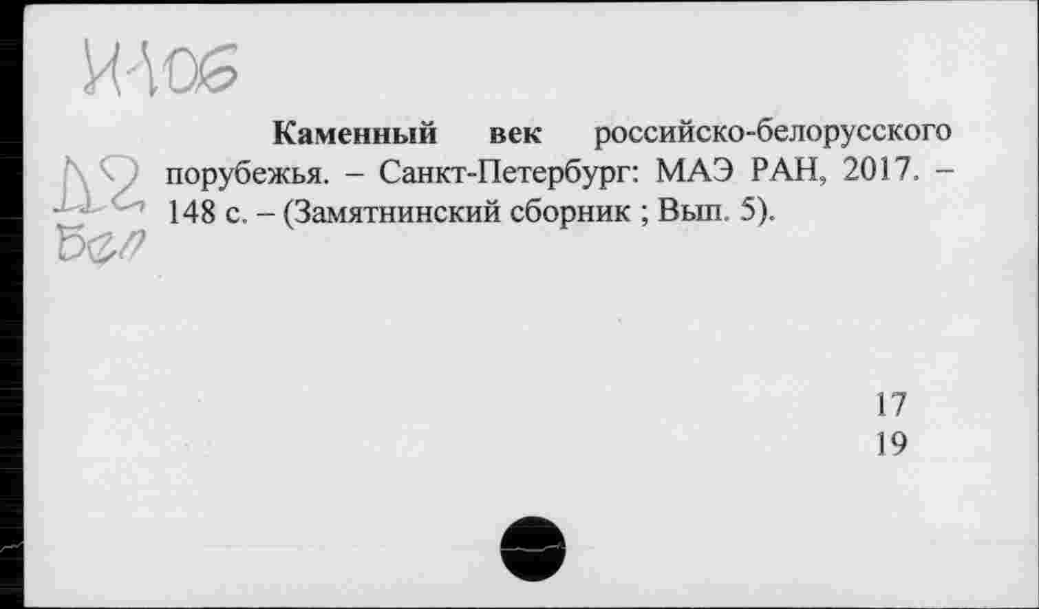 ﻿Каменный век российско-белорусского порубежья. - Санкт-Петербург: МАЭ РАН, 2017. -148 с. - (Замятнинский сборник ; Вып. 5).
17
19